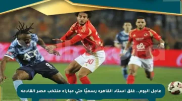 عاجل اليوم.. غلق استاد القاهرة رسميًا حتى مباراة منتخب مصر القادمة